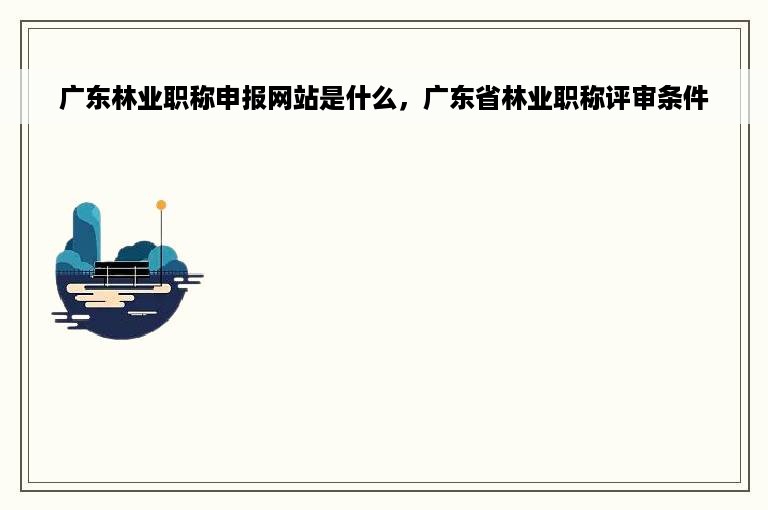 广东林业职称申报网站是什么，广东省林业职称评审条件