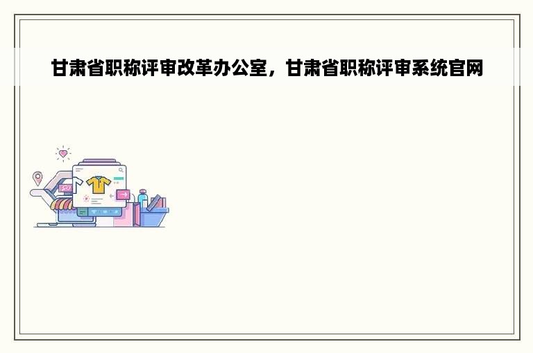 甘肃省职称评审改革办公室，甘肃省职称评审系统官网