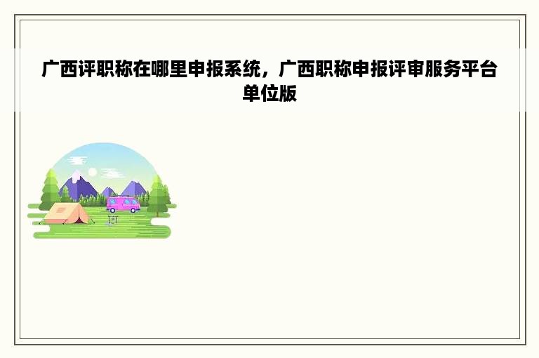 广西评职称在哪里申报系统，广西职称申报评审服务平台单位版