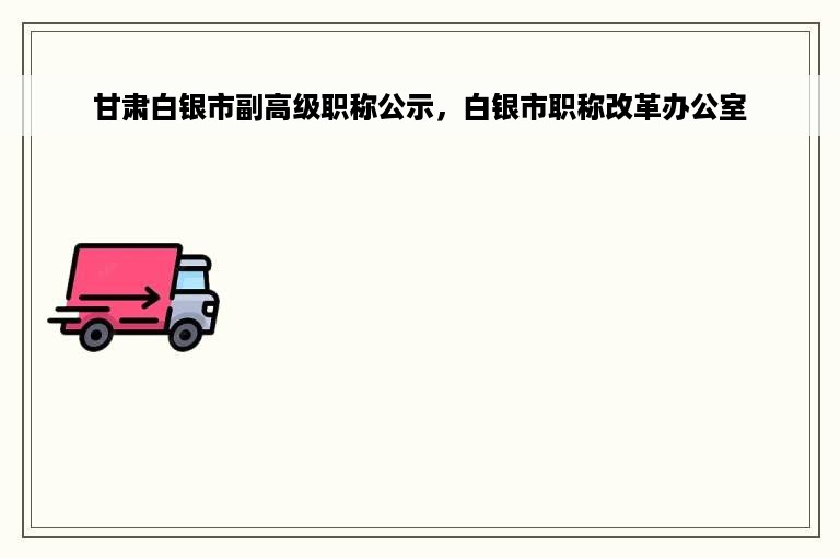 甘肃白银市副高级职称公示，白银市职称改革办公室