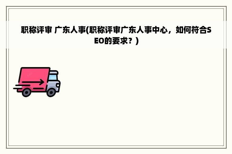 职称评审 广东人事(职称评审广东人事中心，如何符合SEO的要求？)