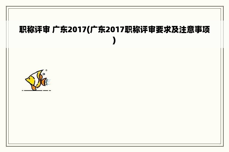 职称评审 广东2017(广东2017职称评审要求及注意事项)