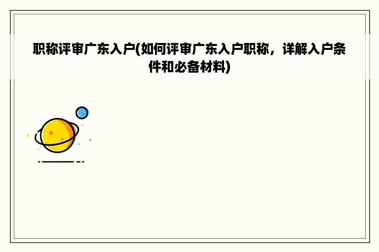 职称评审广东入户(如何评审广东入户职称，详解入户条件和必备材料)
