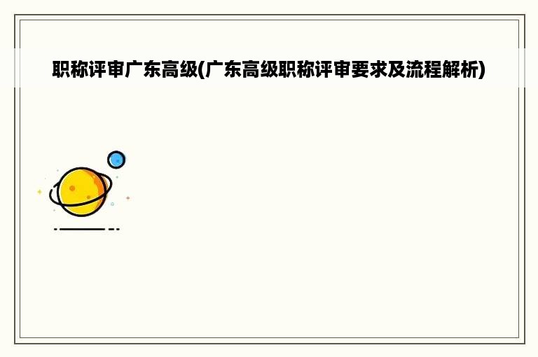 职称评审广东高级(广东高级职称评审要求及流程解析)