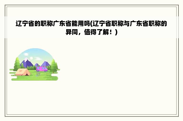 辽宁省的职称广东省能用吗(辽宁省职称与广东省职称的异同，值得了解！)