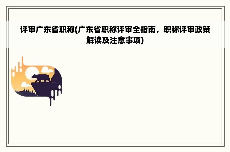 评审广东省职称(广东省职称评审全指南，职称评审政策解读及注意事项)