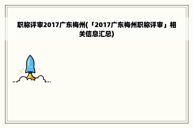 职称评审2017广东梅州(「2017广东梅州职称评审」相关信息汇总)
