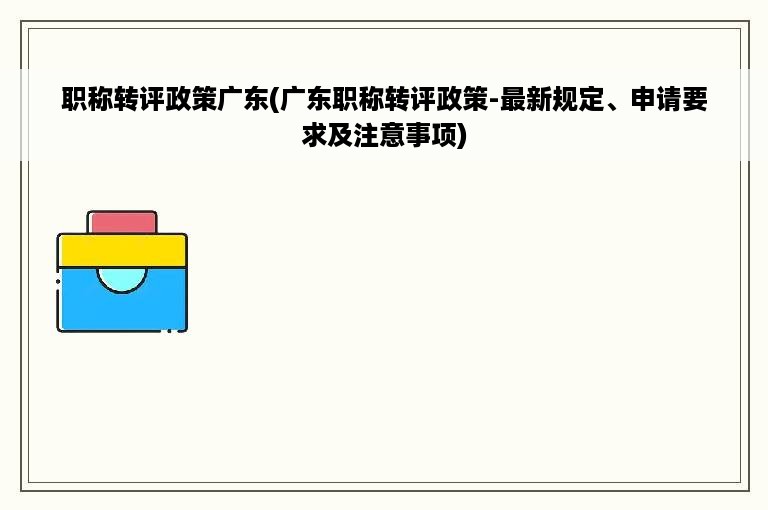 职称转评政策广东(广东职称转评政策-最新规定、申请要求及注意事项)