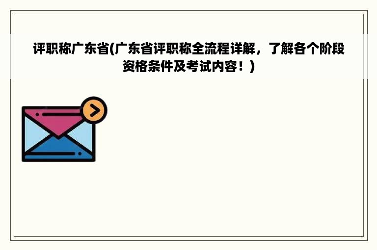 评职称广东省(广东省评职称全流程详解，了解各个阶段资格条件及考试内容！)