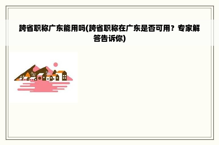 跨省职称广东能用吗(跨省职称在广东是否可用？专家解答告诉你)
