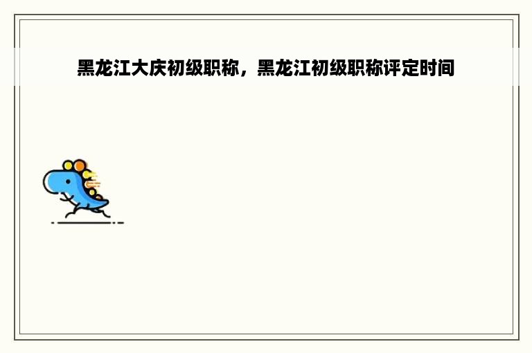 黑龙江大庆初级职称，黑龙江初级职称评定时间
