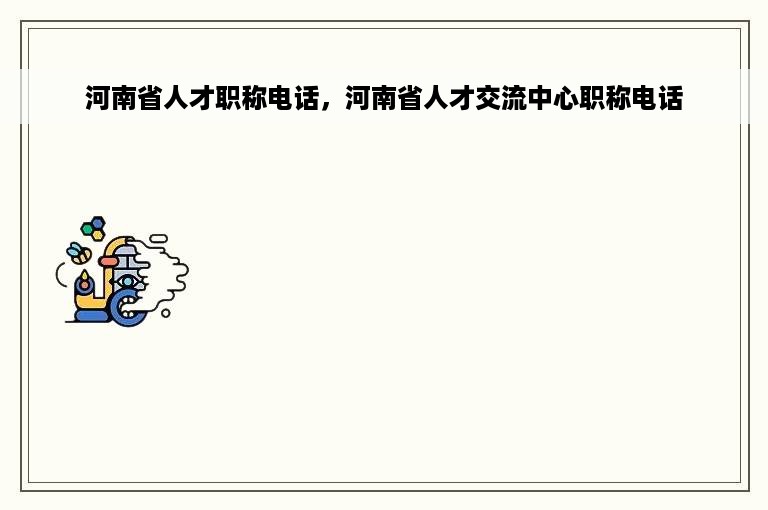 河南省人才职称电话，河南省人才交流中心职称电话