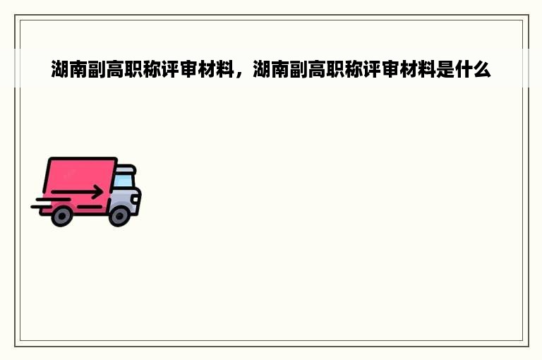 湖南副高职称评审材料，湖南副高职称评审材料是什么