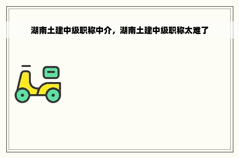 湖南土建中级职称中介，湖南土建中级职称太难了