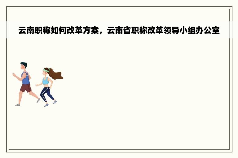 云南职称如何改革方案，云南省职称改革领导小组办公室