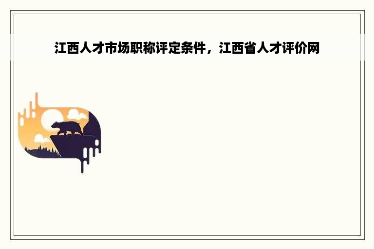 江西人才市场职称评定条件，江西省人才评价网