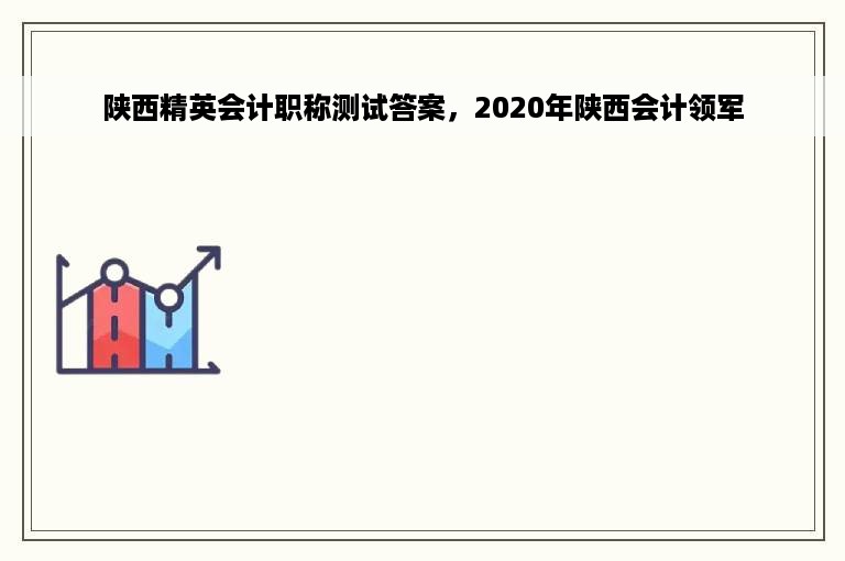 陕西精英会计职称测试答案，2020年陕西会计领军