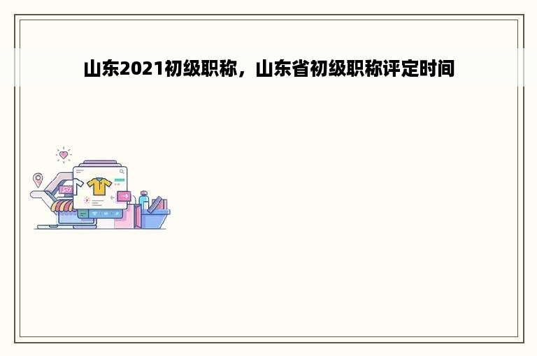 山东2021初级职称，山东省初级职称评定时间