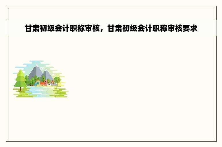 甘肃初级会计职称审核，甘肃初级会计职称审核要求