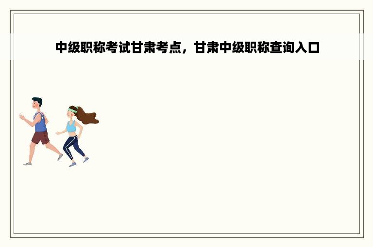中级职称考试甘肃考点，甘肃中级职称查询入口
