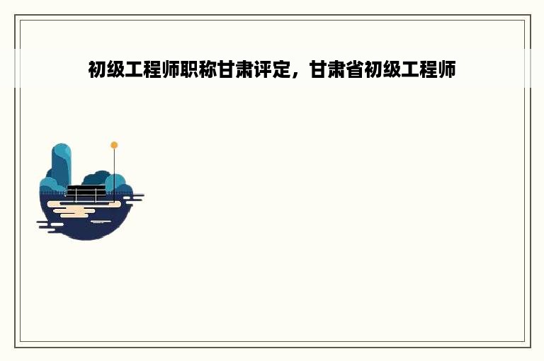 初级工程师职称甘肃评定，甘肃省初级工程师