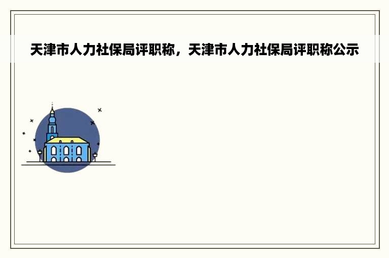 天津市人力社保局评职称，天津市人力社保局评职称公示