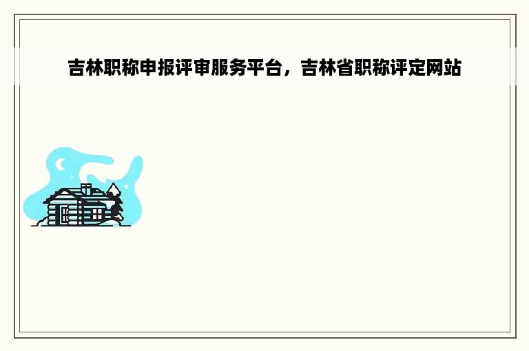 吉林职称申报评审服务平台，吉林省职称评定网站
