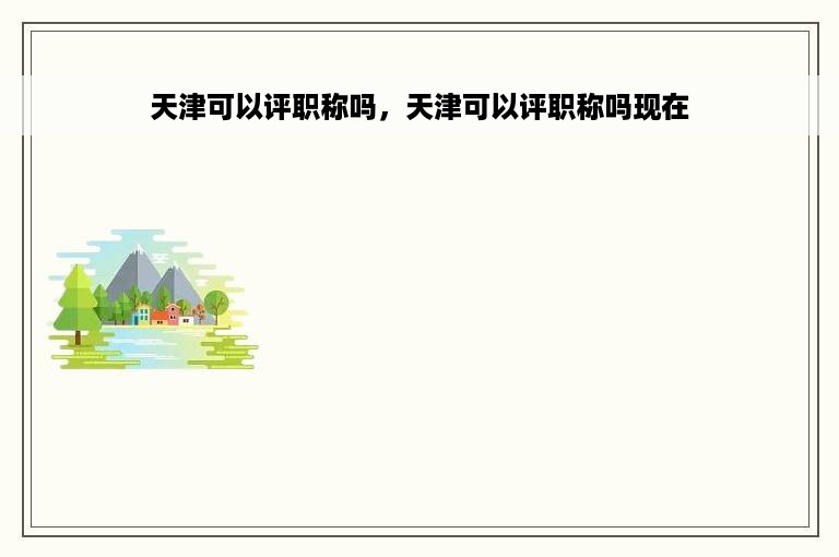 天津可以评职称吗，天津可以评职称吗现在