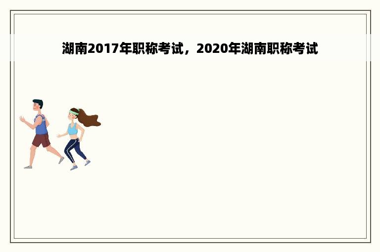 湖南2017年职称考试，2020年湖南职称考试