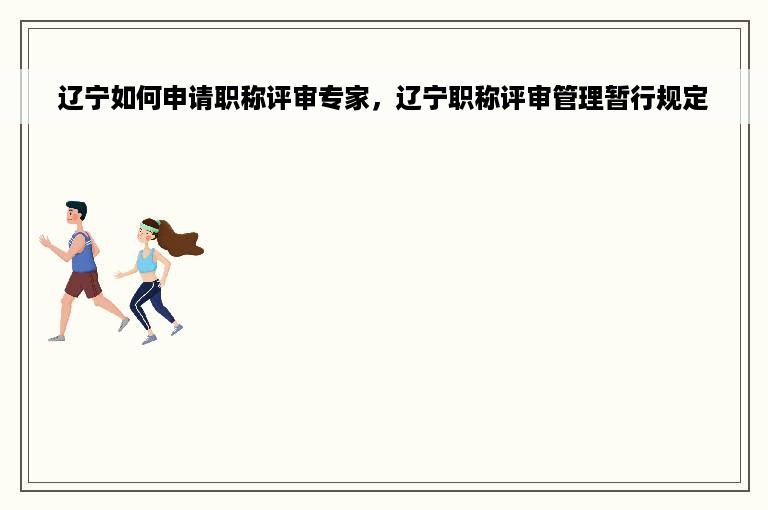 辽宁如何申请职称评审专家，辽宁职称评审管理暂行规定