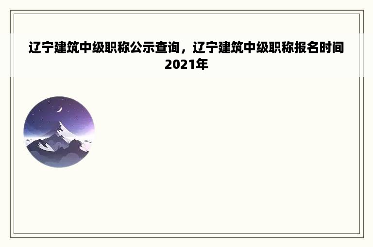 辽宁建筑中级职称公示查询，辽宁建筑中级职称报名时间2021年
