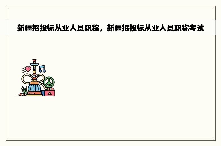 新疆招投标从业人员职称，新疆招投标从业人员职称考试