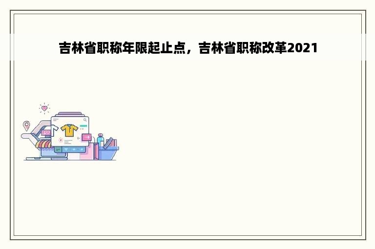 吉林省职称年限起止点，吉林省职称改革2021