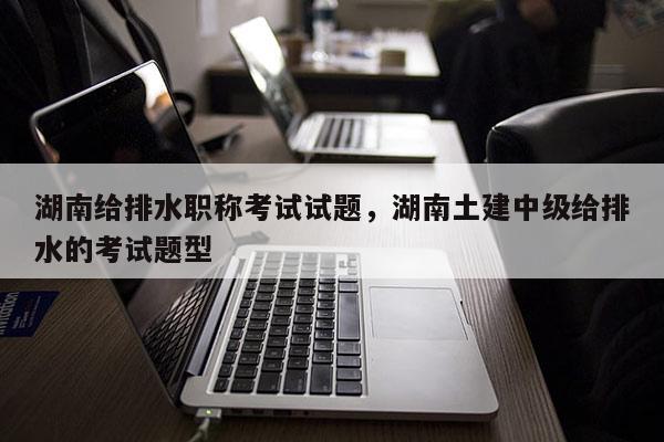 湖南给排水职称考试试题，湖南土建中级给排水的考试题型