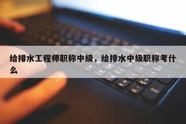 给排水工程师职称中级，给排水中级职称考什么