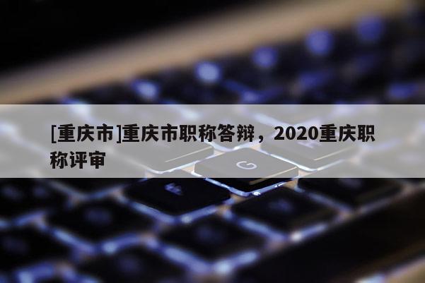 [重庆市]重庆市职称答辩，2020重庆职称评审