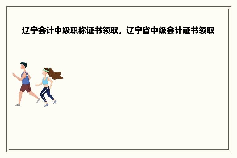 辽宁会计中级职称证书领取，辽宁省中级会计证书领取