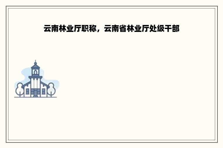 云南林业厅职称，云南省林业厅处级干部