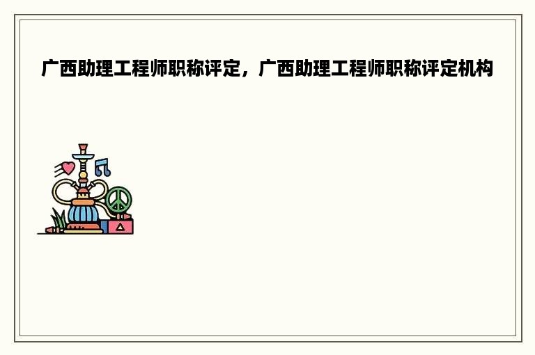 广西助理工程师职称评定，广西助理工程师职称评定机构
