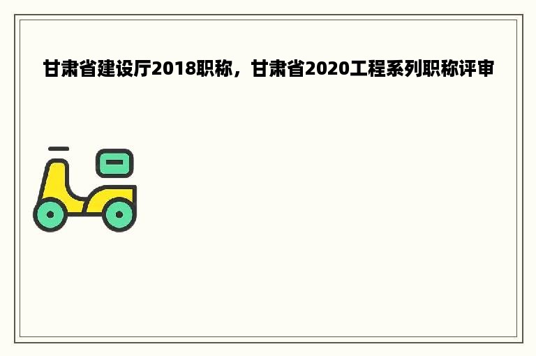 甘肃省建设厅2018职称，甘肃省2020工程系列职称评审
