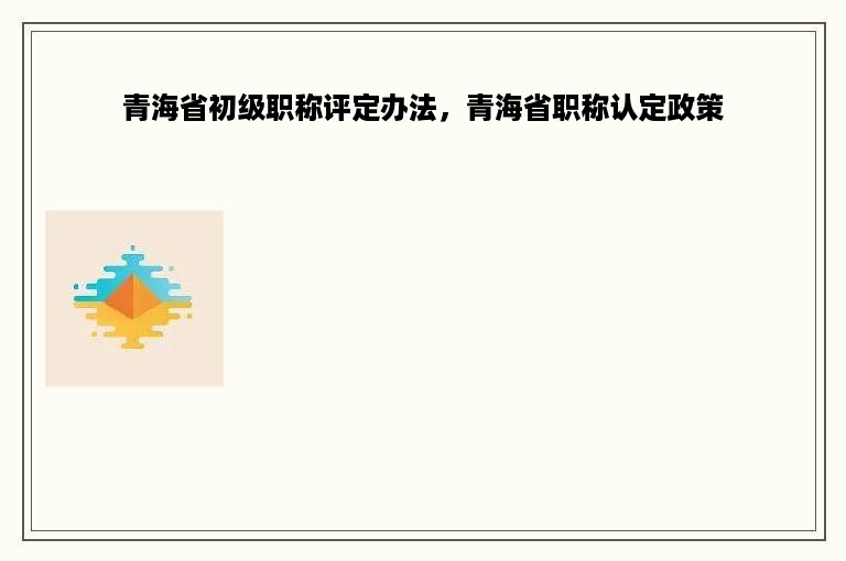 青海省初级职称评定办法，青海省职称认定政策