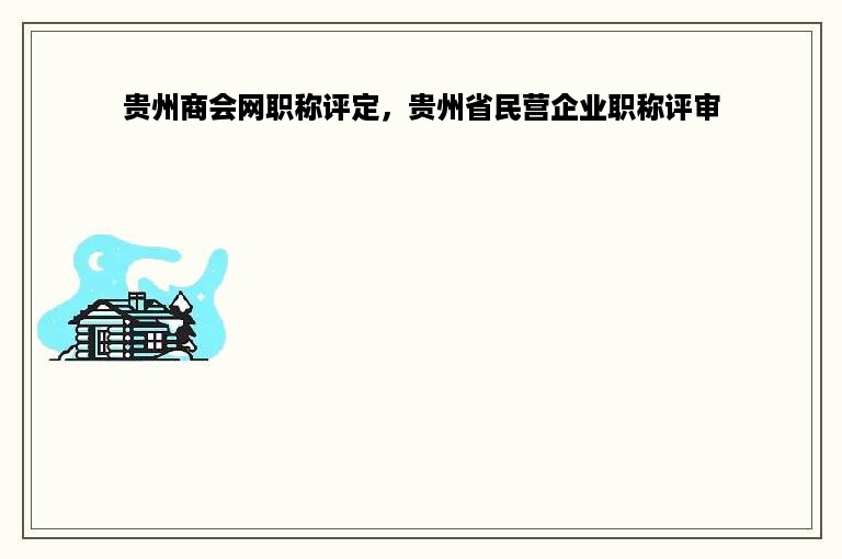 贵州商会网职称评定，贵州省民营企业职称评审