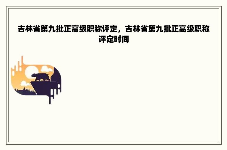 吉林省第九批正高级职称评定，吉林省第九批正高级职称评定时间