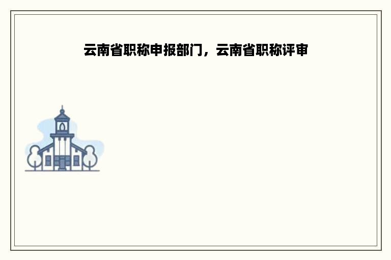 云南省职称申报部门，云南省职称评审