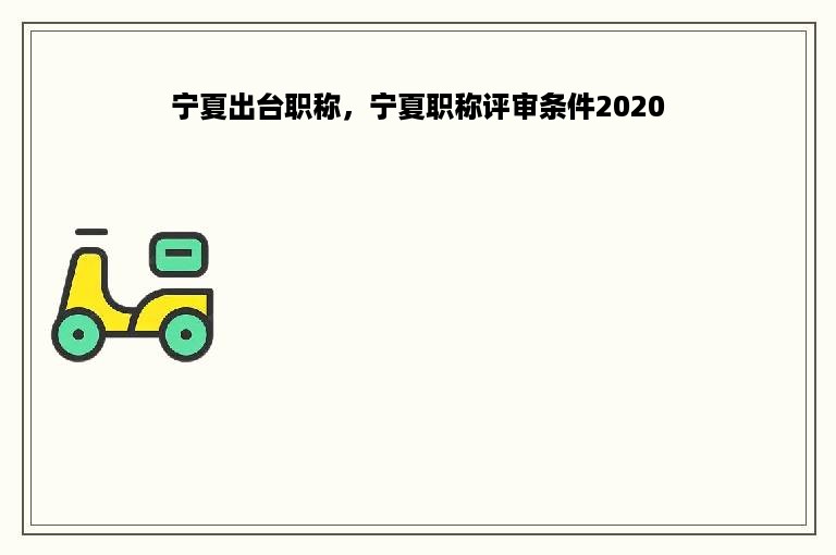 宁夏出台职称，宁夏职称评审条件2020