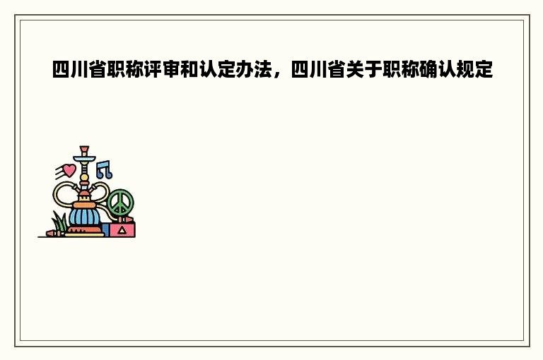 四川省职称评审和认定办法，四川省关于职称确认规定