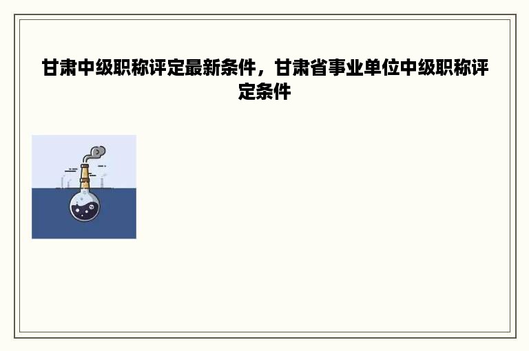甘肃中级职称评定最新条件，甘肃省事业单位中级职称评定条件