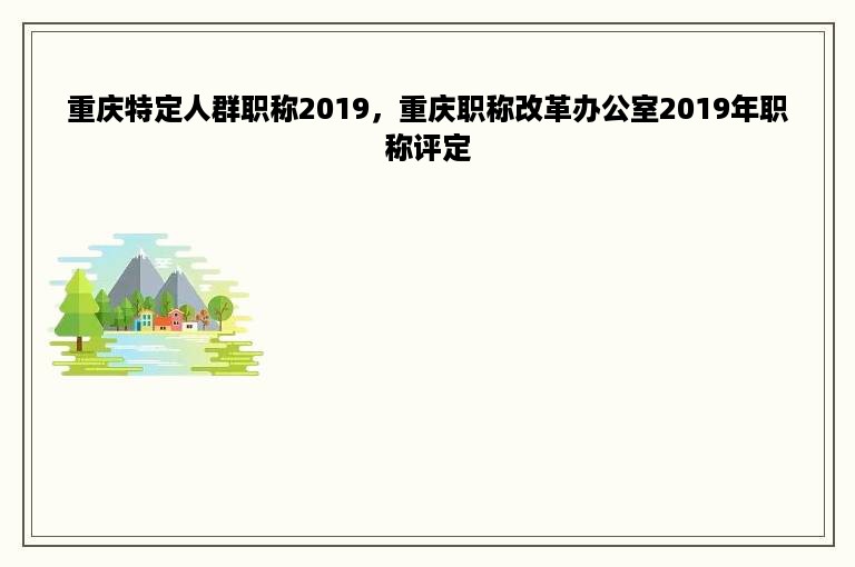 重庆特定人群职称2019，重庆职称改革办公室2019年职称评定