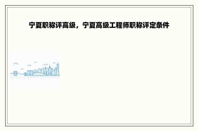 宁夏职称评高级，宁夏高级工程师职称评定条件