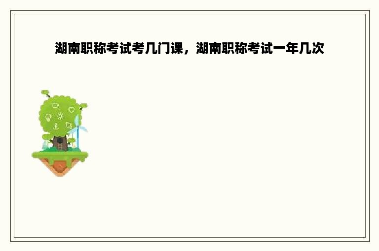 湖南职称考试考几门课，湖南职称考试一年几次
